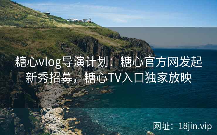 糖心vlog导演计划：糖心官方网发起新秀招募，糖心TV入口独家放映