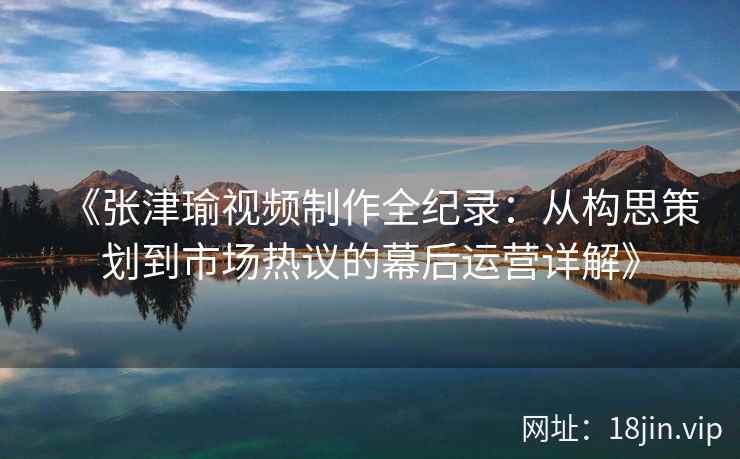 《张津瑜视频制作全纪录：从构思策划到市场热议的幕后运营详解》