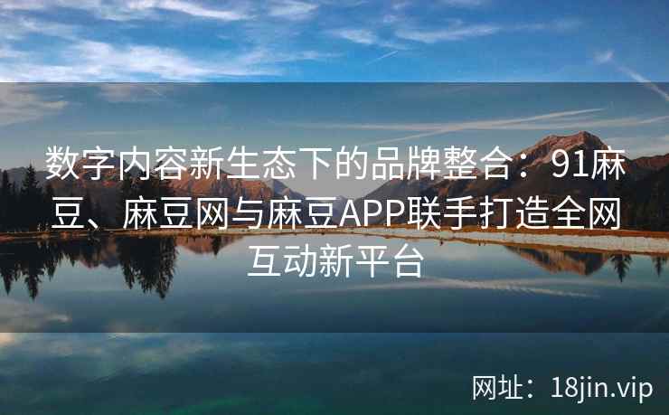 数字内容新生态下的品牌整合：91麻豆、麻豆网与麻豆APP联手打造全网互动新平台