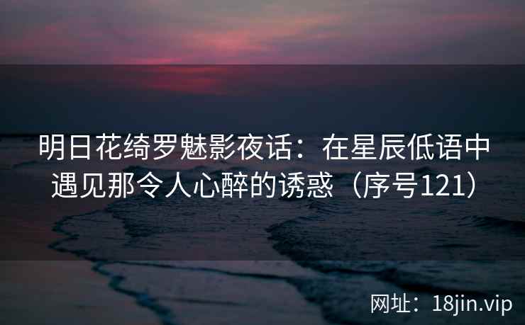 明日花绮罗魅影夜话：在星辰低语中遇见那令人心醉的诱惑（序号121）