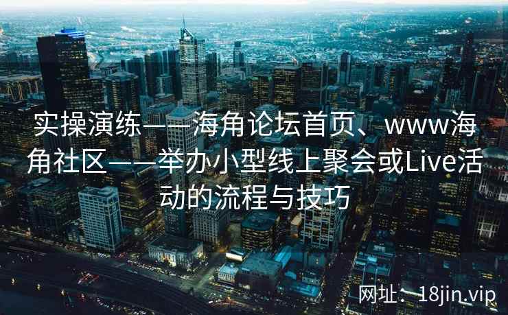 实操演练——海角论坛首页、www海角社区——举办小型线上聚会或Live活动的流程与技巧