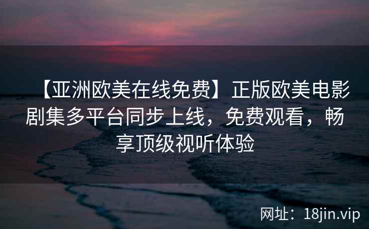 【亚洲欧美在线免费】正版欧美电影剧集多平台同步上线，免费观看，畅享顶级视听体验