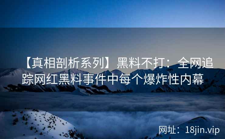 【真相剖析系列】黑料不打：全网追踪网红黑料事件中每个爆炸性内幕