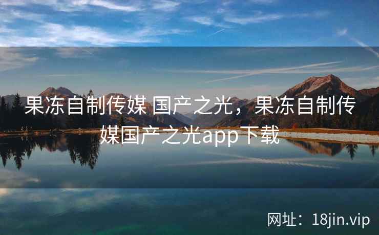 果冻自制传媒 国产之光，果冻自制传媒国产之光app下载