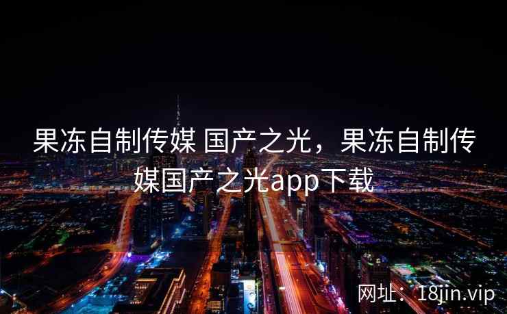 果冻自制传媒 国产之光，果冻自制传媒国产之光app下载