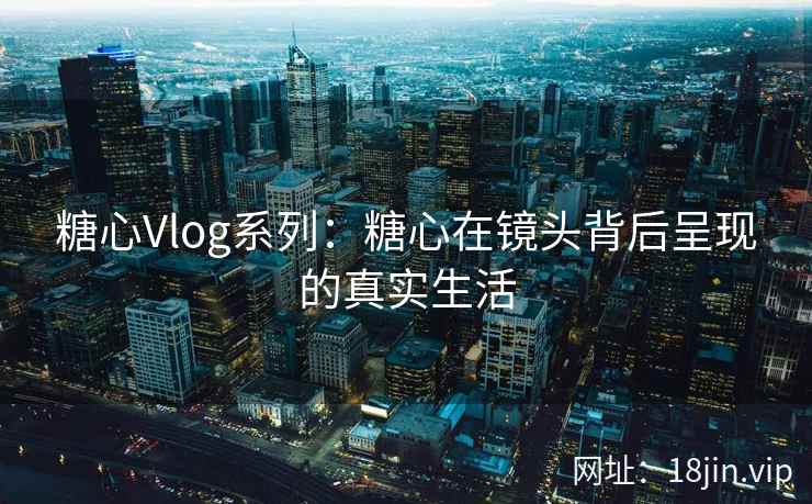 糖心Vlog系列：糖心在镜头背后呈现的真实生活