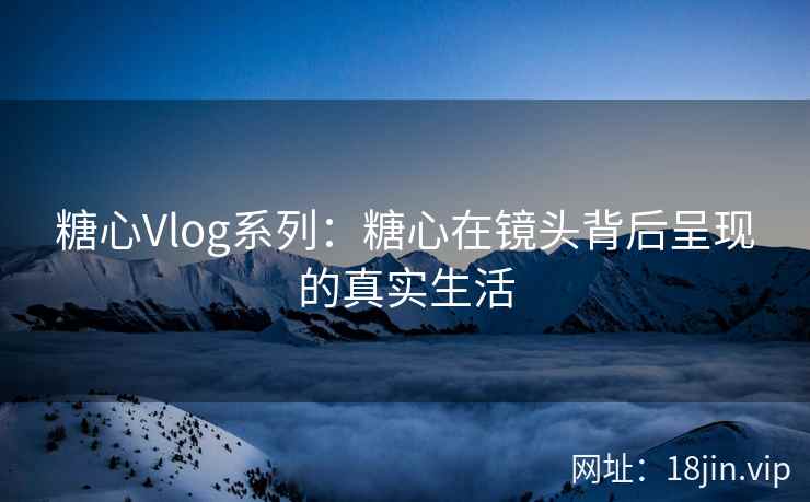 糖心Vlog系列：糖心在镜头背后呈现的真实生活