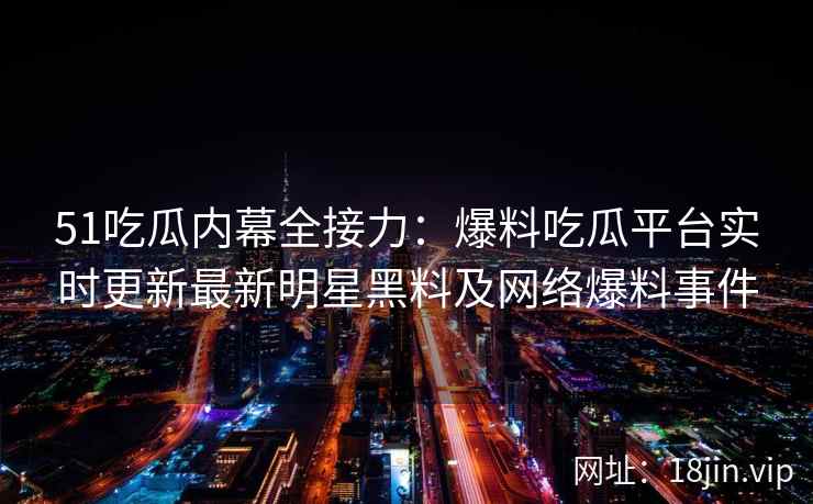 51吃瓜内幕全接力：爆料吃瓜平台实时更新最新明星黑料及网络爆料事件