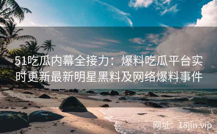 51吃瓜内幕全接力：爆料吃瓜平台实时更新最新明星黑料及网络爆料事件
