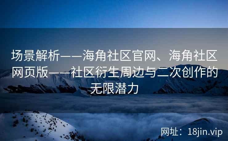 场景解析——海角社区官网、海角社区网页版——社区衍生周边与二次创作的无限潜力