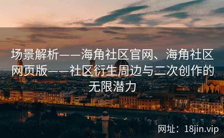 场景解析——海角社区官网、海角社区网页版——社区衍生周边与二次创作的无限潜力