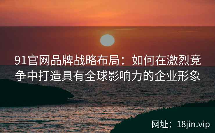 91官网品牌战略布局：如何在激烈竞争中打造具有全球影响力的企业形象