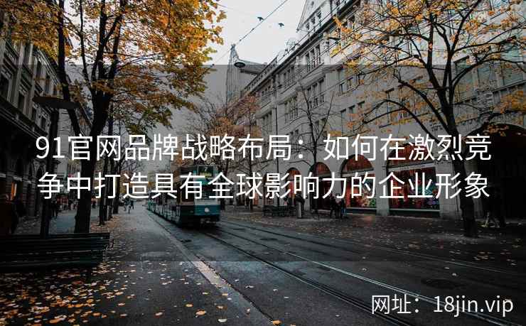91官网品牌战略布局：如何在激烈竞争中打造具有全球影响力的企业形象