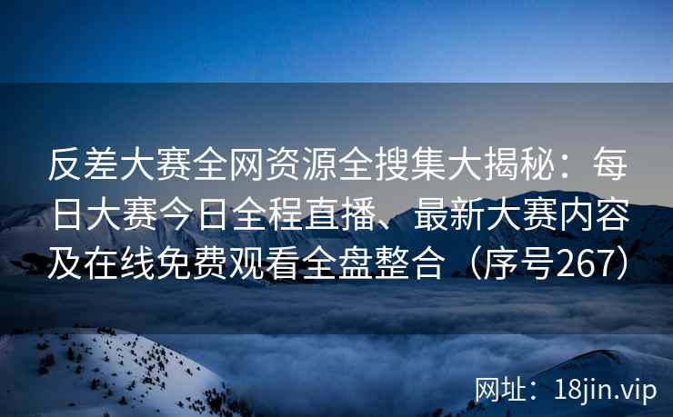 反差大赛全网资源全搜集大揭秘：每日大赛今日全程直播、最新大赛内容及在线免费观看全盘整合（序号267）