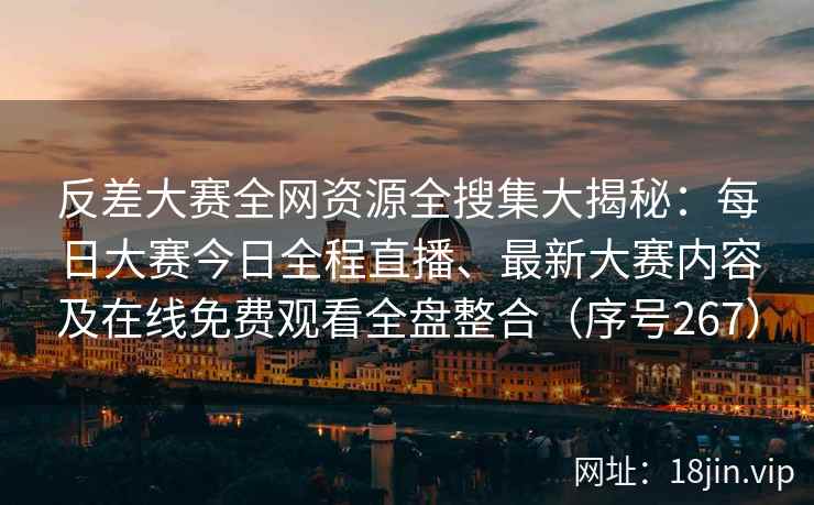 反差大赛全网资源全搜集大揭秘：每日大赛今日全程直播、最新大赛内容及在线免费观看全盘整合（序号267）
