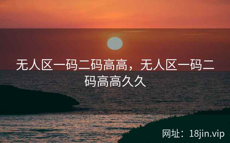 无人区一码二码高高，无人区一码二码高高久久