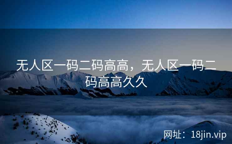 无人区一码二码高高，无人区一码二码高高久久