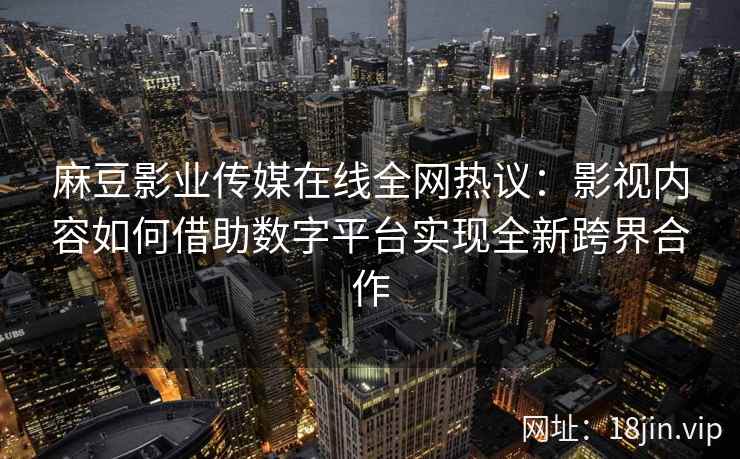 麻豆影业传媒在线全网热议：影视内容如何借助数字平台实现全新跨界合作