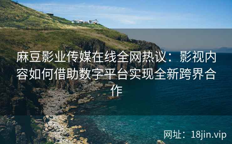 麻豆影业传媒在线全网热议：影视内容如何借助数字平台实现全新跨界合作