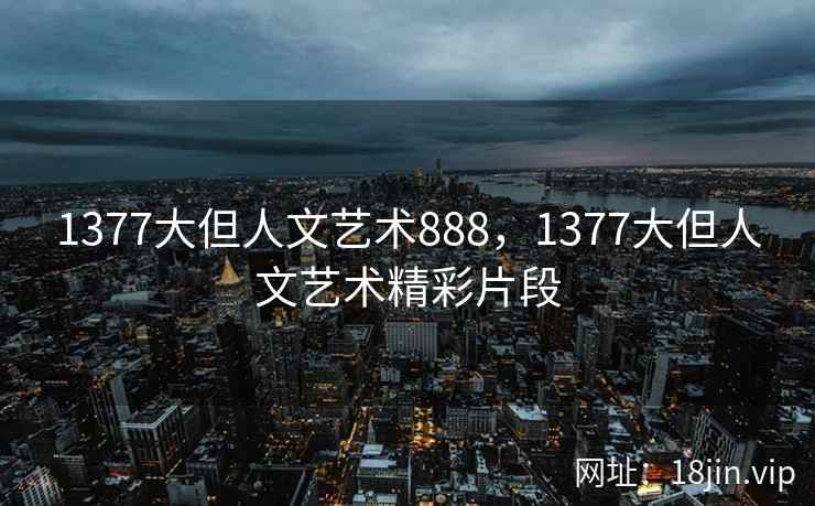 1377大但人文艺术888，1377大但人文艺术精彩片段