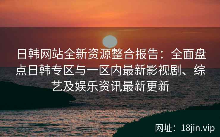 日韩网站全新资源整合报告：全面盘点日韩专区与一区内最新影视剧、综艺及娱乐资讯最新更新