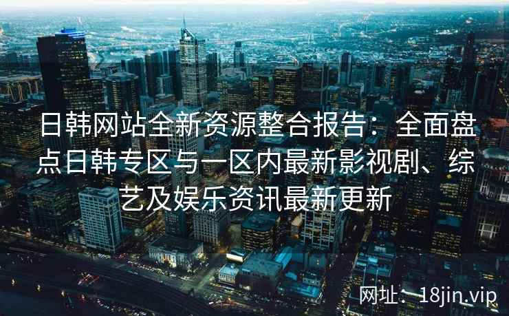 日韩网站全新资源整合报告：全面盘点日韩专区与一区内最新影视剧、综艺及娱乐资讯最新更新