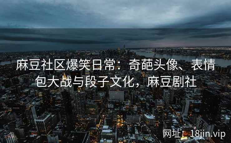 麻豆社区爆笑日常：奇葩头像、表情包大战与段子文化，麻豆剧社