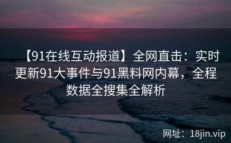 【91在线互动报道】全网直击：实时更新91大事件与91黑料网内幕，全程数据全搜集全解析