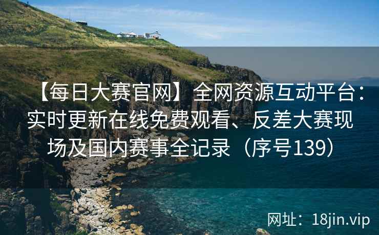 【每日大赛官网】全网资源互动平台：实时更新在线免费观看、反差大赛现场及国内赛事全记录（序号139）