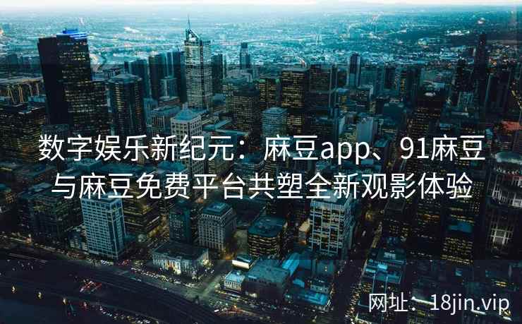 数字娱乐新纪元：麻豆app、91麻豆与麻豆免费平台共塑全新观影体验