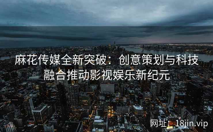 麻花传媒全新突破：创意策划与科技融合推动影视娱乐新纪元