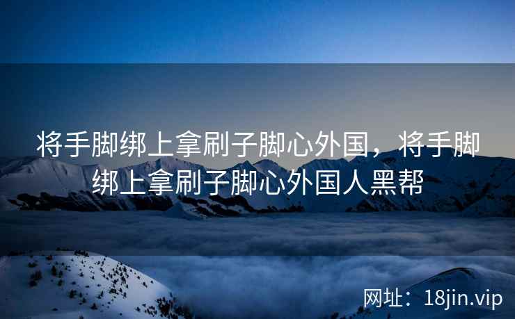 将手脚绑上拿刷子脚心外国，将手脚绑上拿刷子脚心外国人黑帮