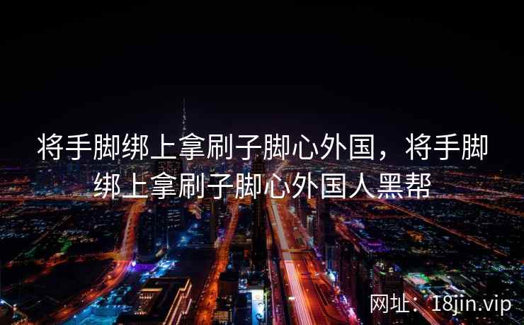 将手脚绑上拿刷子脚心外国，将手脚绑上拿刷子脚心外国人黑帮