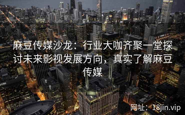 麻豆传媒沙龙：行业大咖齐聚一堂探讨未来影视发展方向，真实了解麻豆传媒