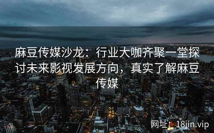 麻豆传媒沙龙：行业大咖齐聚一堂探讨未来影视发展方向，真实了解麻豆传媒