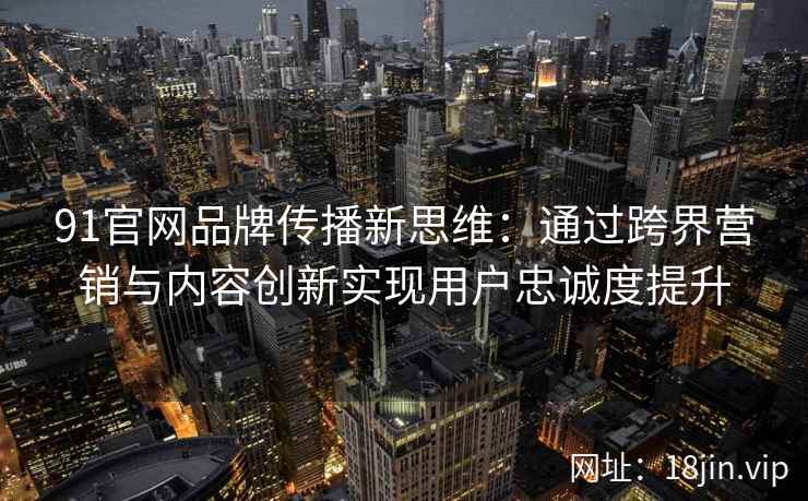 91官网品牌传播新思维：通过跨界营销与内容创新实现用户忠诚度提升