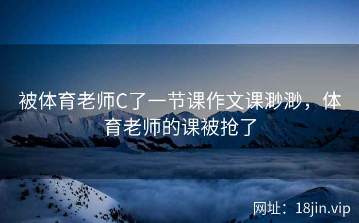 被体育老师C了一节课作文课渺渺，体育老师的课被抢了