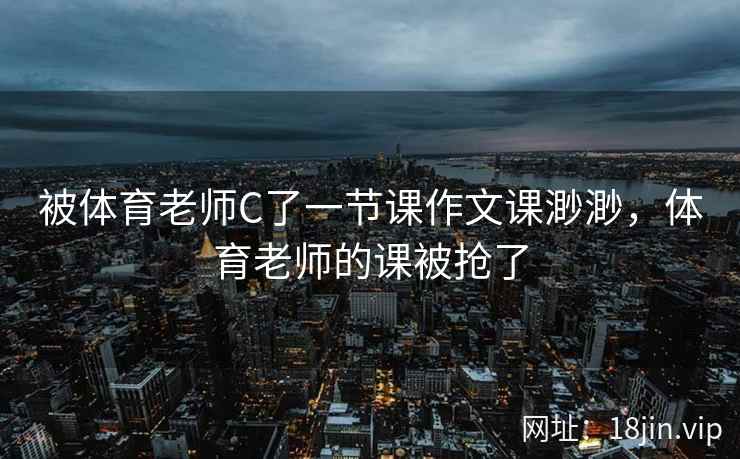 被体育老师C了一节课作文课渺渺，体育老师的课被抢了