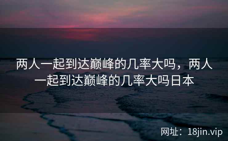 两人一起到达巅峰的几率大吗，两人一起到达巅峰的几率大吗日本