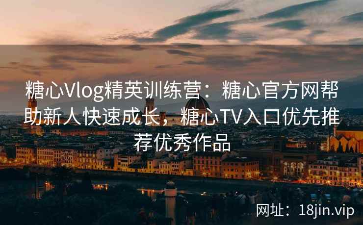 糖心Vlog精英训练营：糖心官方网帮助新人快速成长，糖心TV入口优先推荐优秀作品