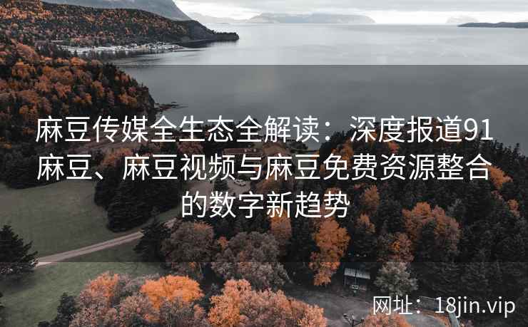 麻豆传媒全生态全解读：深度报道91麻豆、麻豆视频与麻豆免费资源整合的数字新趋势