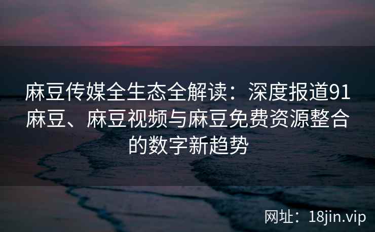 麻豆传媒全生态全解读：深度报道91麻豆、麻豆视频与麻豆免费资源整合的数字新趋势
