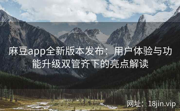 麻豆app全新版本发布：用户体验与功能升级双管齐下的亮点解读