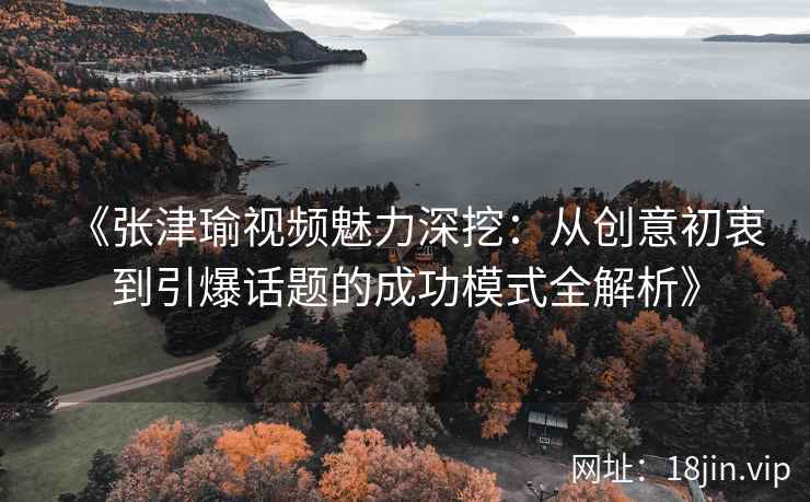 《张津瑜视频魅力深挖：从创意初衷到引爆话题的成功模式全解析》