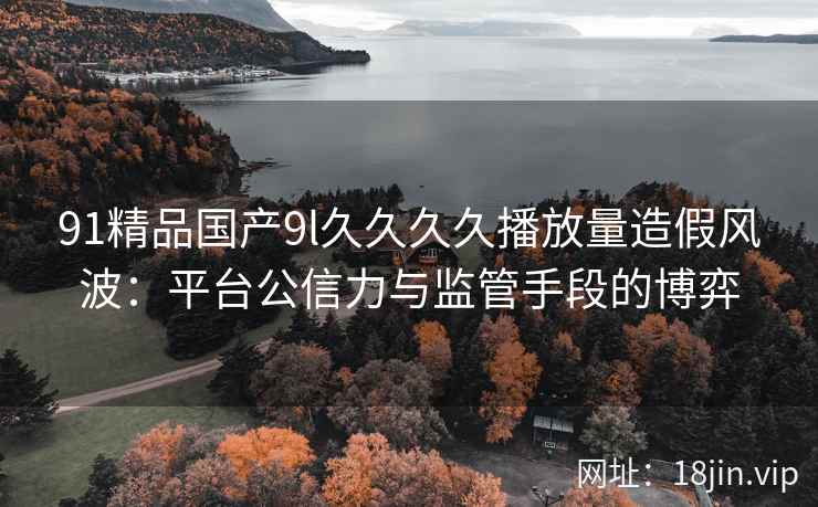 91精品国产9l久久久久播放量造假风波：平台公信力与监管手段的博弈
