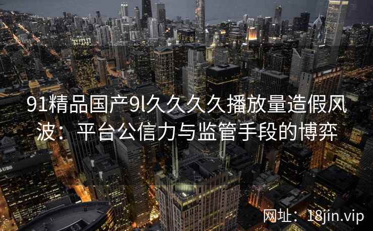 91精品国产9l久久久久播放量造假风波：平台公信力与监管手段的博弈