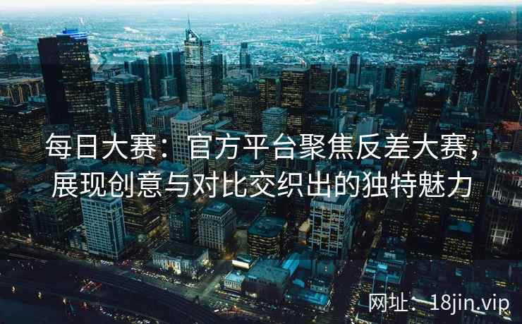 每日大赛：官方平台聚焦反差大赛，展现创意与对比交织出的独特魅力