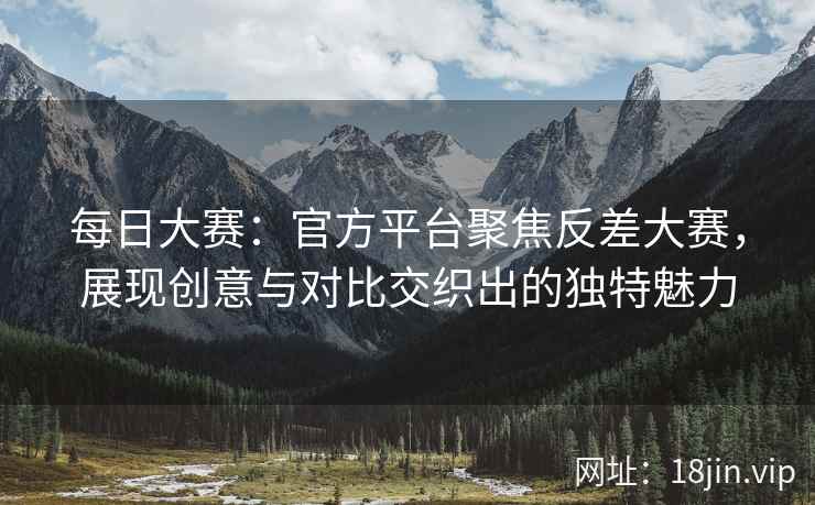 每日大赛：官方平台聚焦反差大赛，展现创意与对比交织出的独特魅力