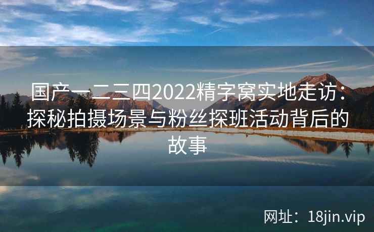 国产一二三四2022精字窝实地走访：探秘拍摄场景与粉丝探班活动背后的故事