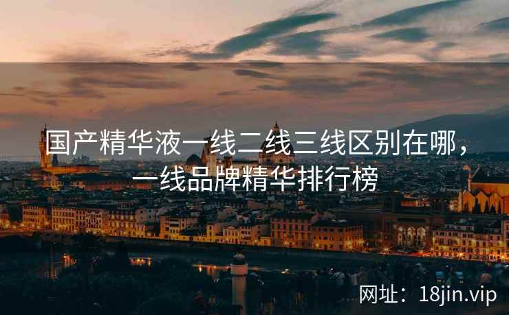 国产精华液一线二线三线区别在哪，一线品牌精华排行榜